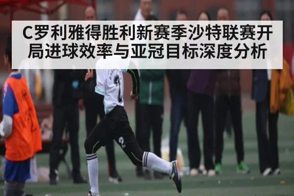 C罗利雅得胜利新赛季沙特联赛开局进球效率与亚冠目标深度分析